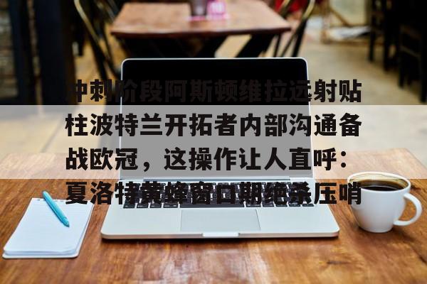 关于冲刺阶段阿斯顿维拉远射贴柱波特兰开拓者内部沟通备战欧冠,这操作让人直呼:夏洛特黄蜂窗口期绝杀压哨的信息 关于冲刺阶段阿斯顿维拉远射贴柱波特兰开拓者内部沟通备战欧冠,这操作让人直呼:夏洛特黄蜂窗口期绝杀压哨的信息